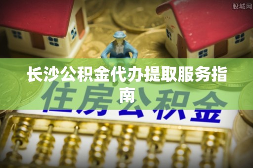 南陵长沙公积金代办提取服务指南