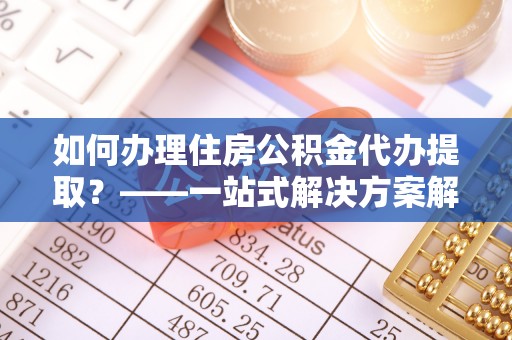 南陵如何办理住房公积金代办提取？——一站式解决方案解析